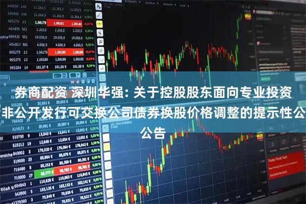券商配资 深圳华强: 关于控股股东面向专业投资者非公开发行可交换公司债券换股价格调整的提示性公告