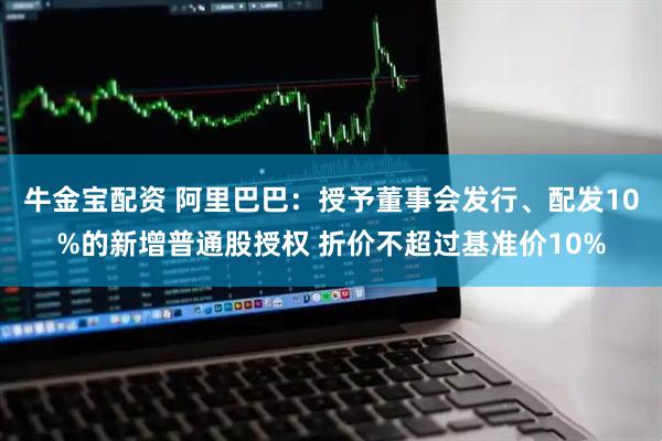 牛金宝配资 阿里巴巴：授予董事会发行、配发10%的新增普通股授权 折价不超过基准价10%