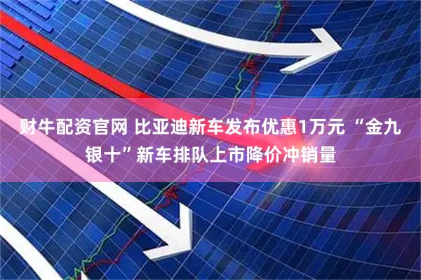 财牛配资官网 比亚迪新车发布优惠1万元 “金九银十”新车排队上市降价冲销量