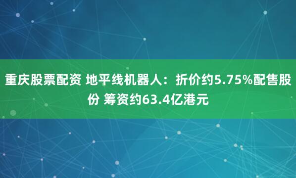 重庆股票配资 地平线机器人：折价约5.75%配售股份 筹资约63.4亿港元