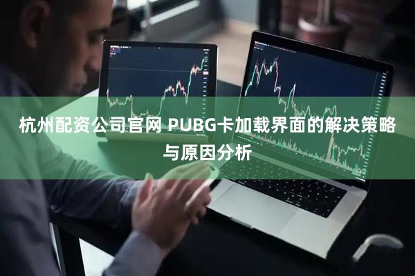 杭州配资公司官网 PUBG卡加载界面的解决策略与原因分析