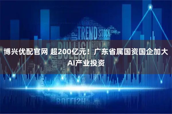 博兴优配官网 超200亿元！广东省属国资国企加大AI产业投资