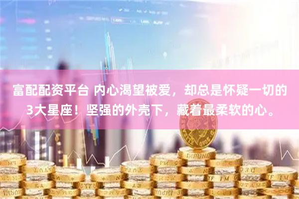 富配配资平台 内心渴望被爱，却总是怀疑一切的3大星座！坚强的外壳下，藏着最柔软的心。