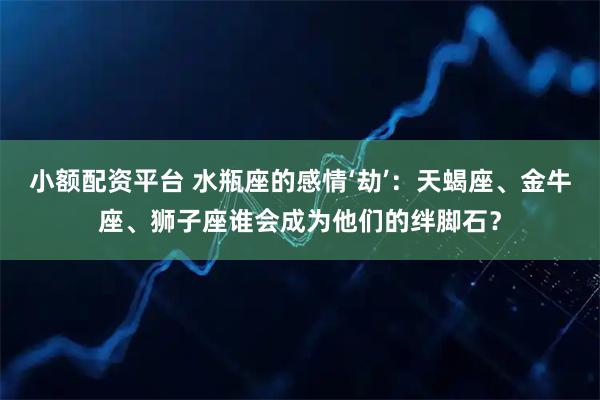 小额配资平台 水瓶座的感情‘劫’：天蝎座、金牛座、狮子座谁会成为他们的绊脚石？