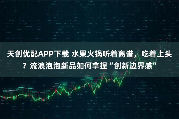 天创优配APP下载 水果火锅听着离谱,吃着上头?流浪泡泡新品如何拿捏“创新边界感”