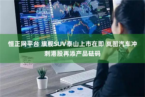 恒正网平台 旗舰SUV泰山上市在即 岚图汽车冲刺港股再添产品砝码