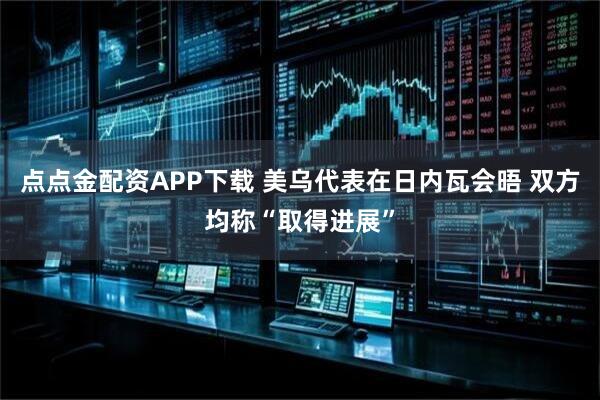 点点金配资APP下载 美乌代表在日内瓦会晤 双方均称“取得进展”