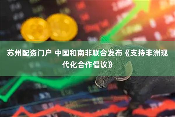 苏州配资门户 中国和南非联合发布《支持非洲现代化合作倡议》
