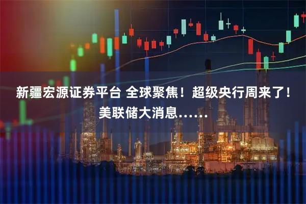 新疆宏源证券平台 全球聚焦!超级央行周来了!美联储大消息……