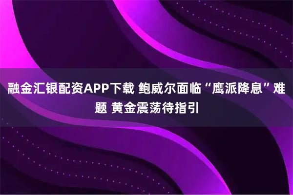 融金汇银配资APP下载 鲍威尔面临“鹰派降息”难题 黄金震荡待指引