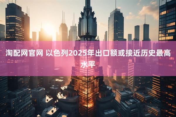 淘配网官网 以色列2025年出口额或接近历史最高水平