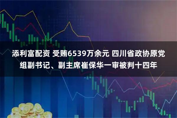 添利富配资 受贿6539万余元 四川省政协原党组副书记、副主席崔保华一审被判十四年