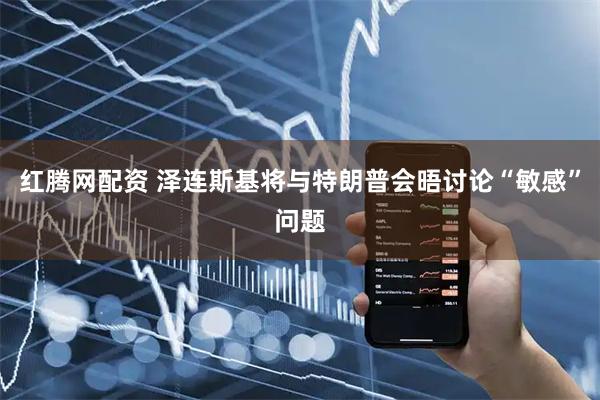 红腾网配资 泽连斯基将与特朗普会晤讨论“敏感”问题