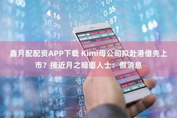 鑫月配配资APP下载 Kimi母公司拟赴港借壳上市？接近月之暗面人士：假消息
