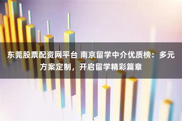 东莞股票配资网平台 南京留学中介优质榜：多元方案定制，开启留学精彩篇章