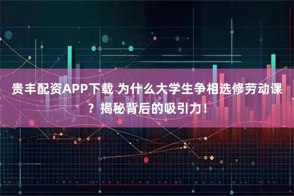 贵丰配资APP下载 为什么大学生争相选修劳动课？揭秘背后的吸引力！