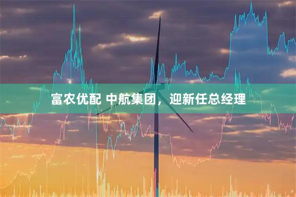 富农优配 中航集团，迎新任总经理