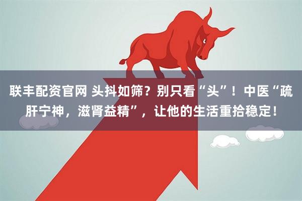 联丰配资官网 头抖如筛？别只看“头”！中医“疏肝宁神，滋肾益精”，让他的生活重拾稳定！