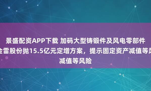 景盛配资APP下载 加码大型铸锻件及风电零部件，金雷股份抛15.5亿元定增方案，提示固定资产减值等风险