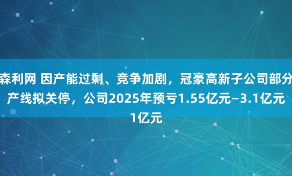 森利网 因产能过剩、竞争加剧，冠豪高新子公司部分产线拟关停，公司2025年预亏1.55亿元—3.1亿元