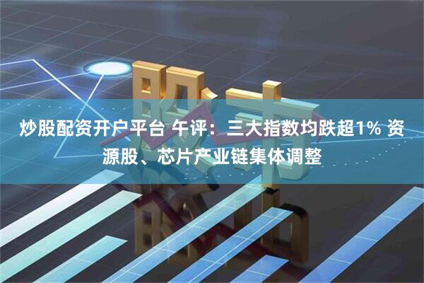 炒股配资开户平台 午评：三大指数均跌超1% 资源股、芯片产业链集体调整