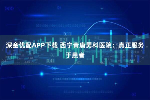 深金优配APP下载 西宁青唐男科医院：真正服务于患者