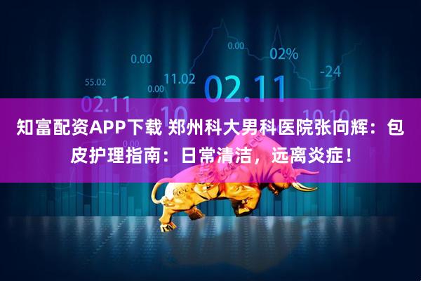 知富配资APP下载 郑州科大男科医院张向辉：包皮护理指南：日常清洁，远离炎症！