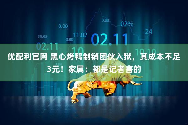 优配利官网 黑心烤鸭制销团伙入狱，其成本不足3元！家属：都是记者害的