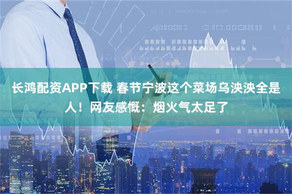 长鸿配资APP下载 春节宁波这个菜场乌泱泱全是人！网友感慨：烟火气太足了