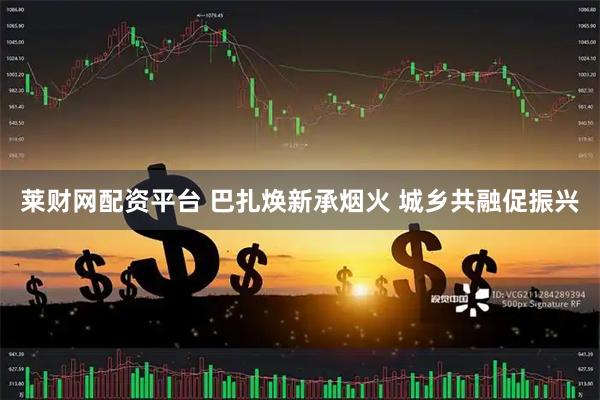 莱财网配资平台 巴扎焕新承烟火 城乡共融促振兴