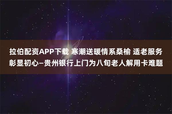 拉伯配资APP下载 寒潮送暖情系桑榆 适老服务彰显初心—贵州银行上门为八旬老人解用卡难题