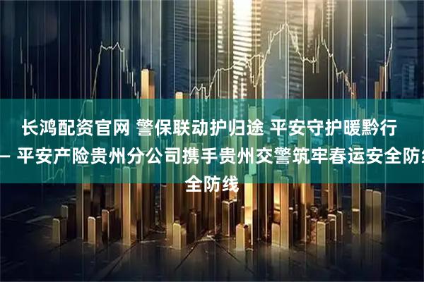 长鸿配资官网 警保联动护归途 平安守护暖黔行 —— 平安产险贵州分公司携手贵州交警筑牢春运安全防线