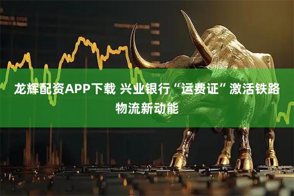 龙辉配资APP下载 兴业银行“运费证”激活铁路物流新动能