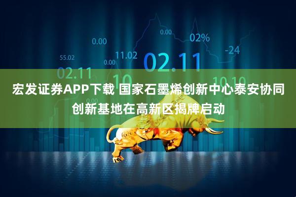 宏发证券APP下载 国家石墨烯创新中心泰安协同创新基地在高新区揭牌启动