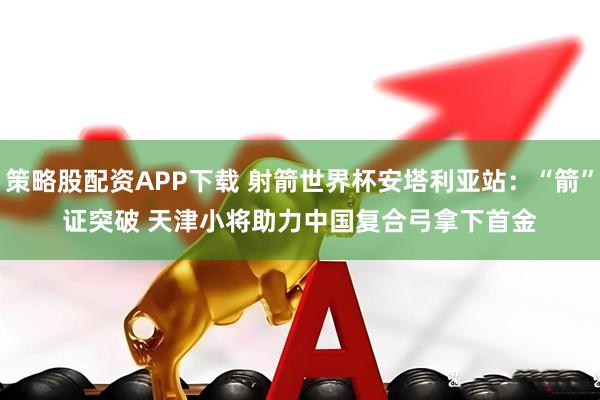 策略股配资APP下载 射箭世界杯安塔利亚站:“箭”证突破 天津小将助力中国复合弓拿下首金