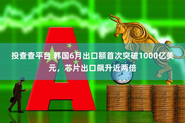 投查查平台 韩国6月出口额首次突破1000亿美元,芯片出口飙升近两倍