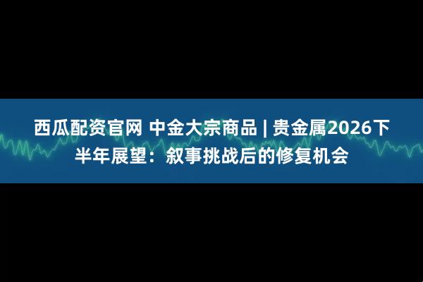 西瓜配资官网 中金大宗商品 | 贵金属2026下半年展望：叙事挑战后的修复机会