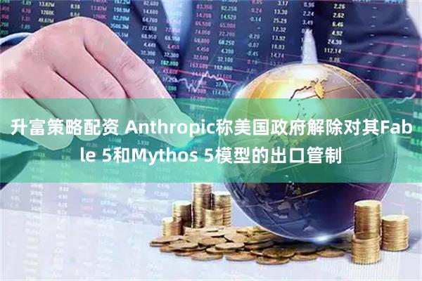 升富策略配资 Anthropic称美国政府解除对其Fable 5和Mythos 5模型的出口管制