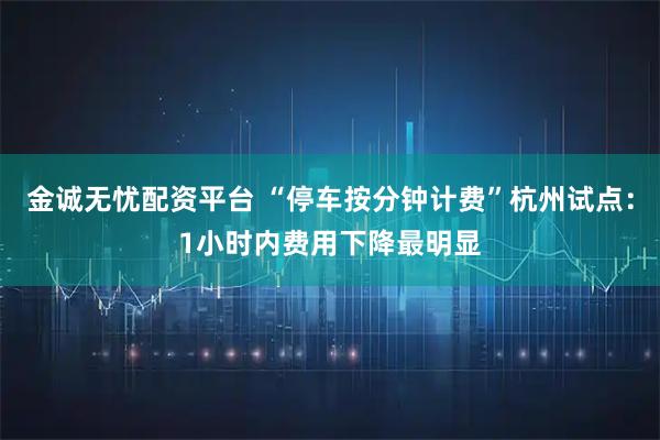 金诚无忧配资平台 “停车按分钟计费”杭州试点：1小时内费用下降最明显