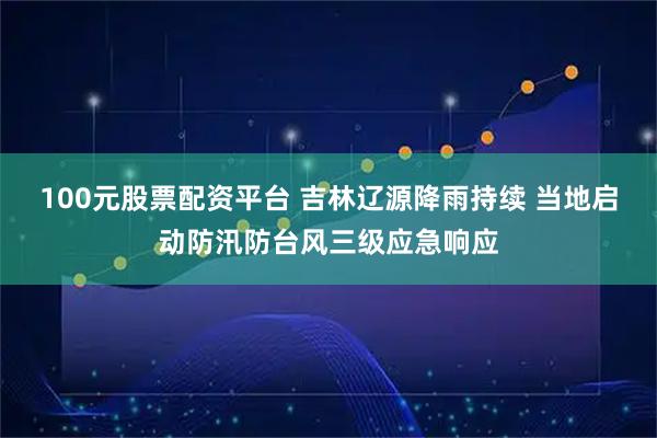 100元股票配资平台 吉林辽源降雨持续 当地启动防汛防台风三级应急响应