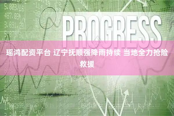 瑶鸿配资平台 辽宁抚顺强降雨持续 当地全力抢险救援