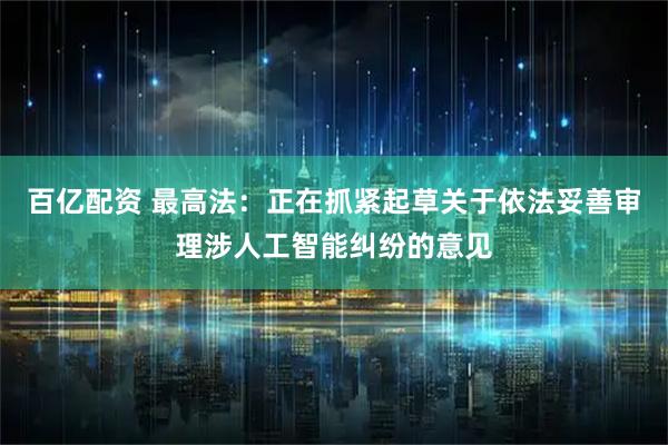 百亿配资 最高法：正在抓紧起草关于依法妥善审理涉人工智能纠纷的意见