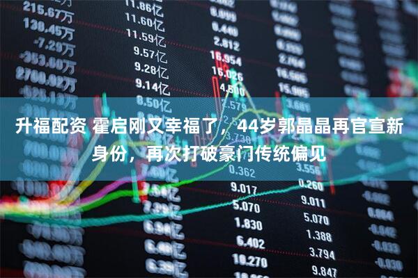 升福配资 霍启刚又幸福了，44岁郭晶晶再官宣新身份，再次打破豪门传统偏见