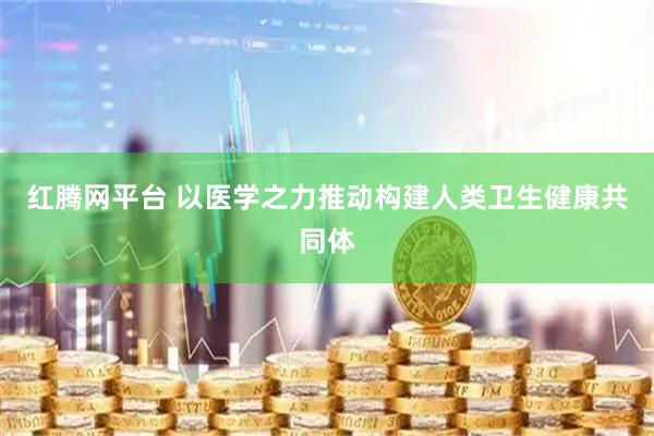 红腾网平台 以医学之力推动构建人类卫生健康共同体